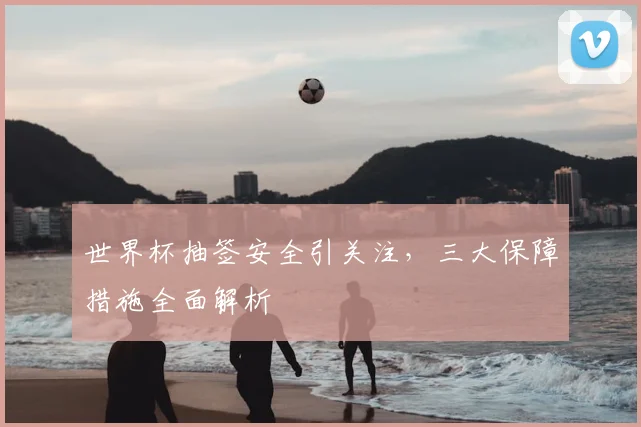 世界杯抽签安全引关注，三大保障措施全面解析