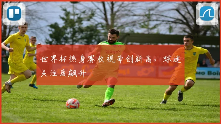世界杯热身赛收视率创新高，球迷关注度飙升